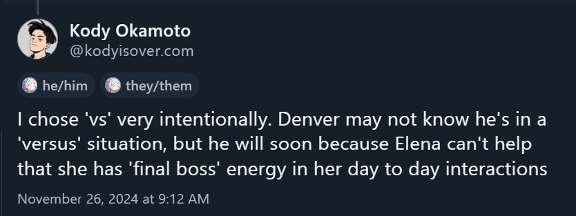 A Bluesky post from November 26, 2024 at 9:12 AM by user Kody Okamoto. I chose 'vs' very intentionally. Denver may not know he's in a 'versus' situation, but he will soon because Elena can't help that she has 'final boss' energy in her day to day interactions